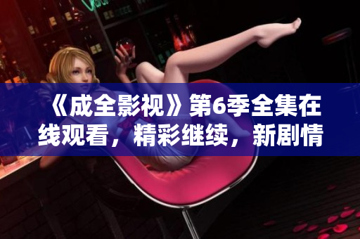 《成全影視》第6季全集在線觀看，精彩繼續(xù)，新劇情引人入勝