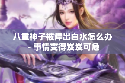 八重神子被焊出白水怎么辦 - 事情變得岌岌可危