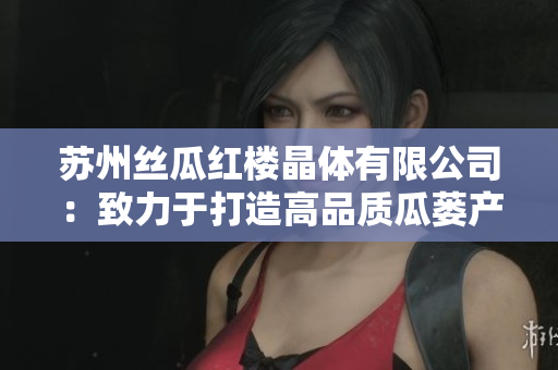 蘇州絲瓜紅樓晶體有限公司：致力于打造高品質(zhì)瓜蔞產(chǎn)品的領(lǐng)先企業(yè)