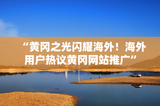 “黃岡之光閃耀海外！海外用戶熱議黃岡網(wǎng)站推廣”