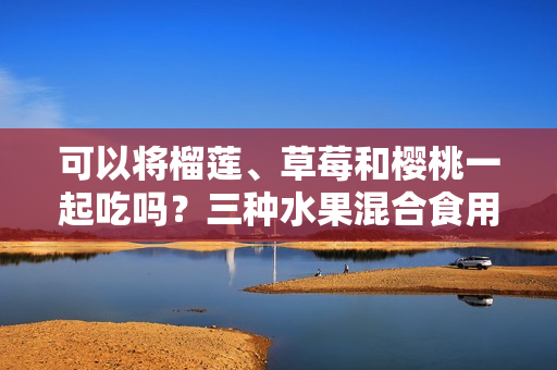 可以將榴蓮、草莓和櫻桃一起吃嗎？三種水果混合食用有何影響？