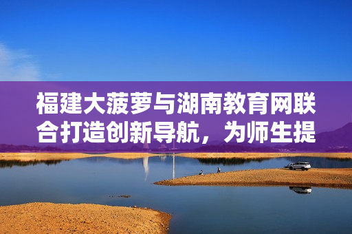 福建大菠蘿與湖南教育網(wǎng)聯(lián)合打造創(chuàng)新導(dǎo)航，為師生提供便捷信息服務(wù)