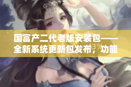 國富產(chǎn)二代老版安裝包——全新系統(tǒng)更新包發(fā)布，功能升級全面提升