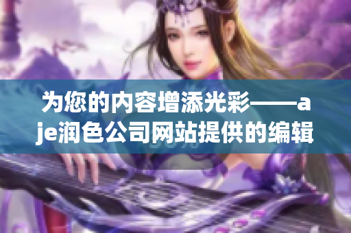 為您的內(nèi)容增添光彩——aje潤色公司網(wǎng)站提供的編輯服務(wù)