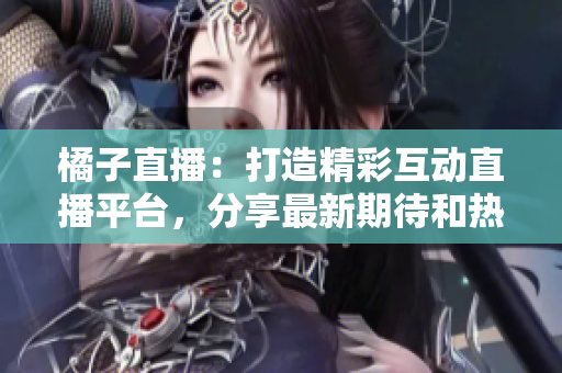橘子直播：打造精彩互動(dòng)直播平臺(tái)，分享最新期待和熱門視頻