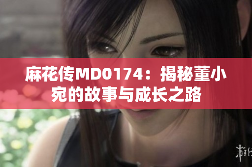 麻花傳MD0174：揭秘董小宛的故事與成長之路