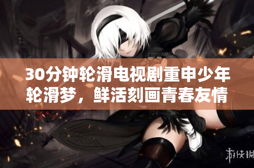 30分鐘輪滑電視劇重申少年輪滑夢(mèng)，鮮活刻畫青春友情
