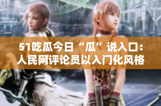 51吃瓜今日“瓜”說入口：人民網(wǎng)評論員以入門化風(fēng)格談全球化責(zé)任