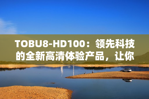 TOBU8-HD100：領(lǐng)先科技的全新高清體驗(yàn)產(chǎn)品，讓你的娛樂(lè)生活更加精彩