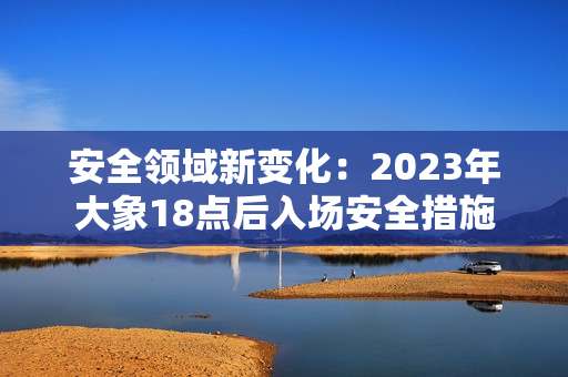 安全領(lǐng)域新變化：2023年大象18點(diǎn)后入場安全措施