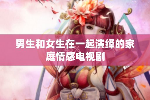 男生和女生在一起演繹的家庭情感電視劇