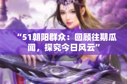 “51朝陽群眾：回顧往期瓜聞，探究今日風(fēng)云”