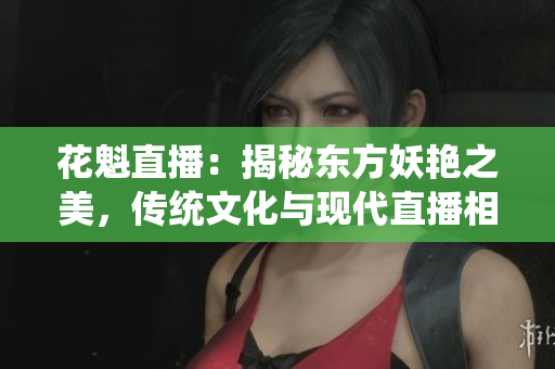 花魁直播：揭秘東方妖艷之美，傳統(tǒng)文化與現(xiàn)代直播相遇