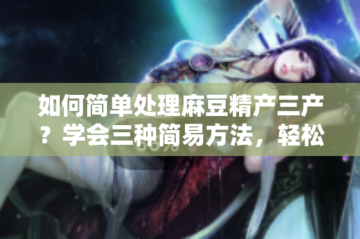 如何簡(jiǎn)單處理麻豆精產(chǎn)三產(chǎn)？學(xué)會(huì)三種簡(jiǎn)易方法，輕松掌握技巧