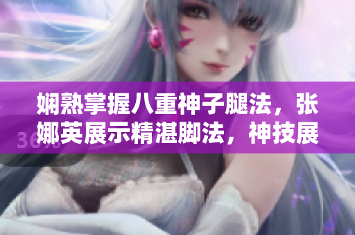 嫻熟掌握八重神子腿法，張娜英展示精湛腳法，神技展現(xiàn)絕妙身手