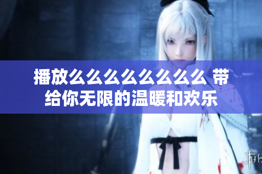 播放么么么么么么么么 帶給你無限的溫暖和歡樂