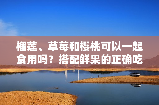 榴蓮、草莓和櫻桃可以一起食用嗎？搭配鮮果的正確吃法揭秘