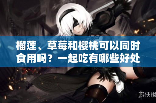 榴蓮、草莓和櫻桃可以同時(shí)食用嗎？一起吃有哪些好處或禁忌？