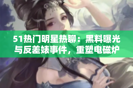 51熱門明星熱聊：黑料曝光與反差婊事件，重塑電磁爐品牌形象