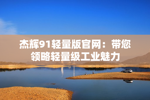 杰輝91輕量版官網(wǎng)：帶您領(lǐng)略輕量級工業(yè)魅力