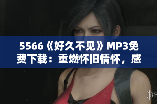 5566《好久不見》MP3免費下載：重燃懷舊情懷，感動心靈美好回憶重現(xiàn)