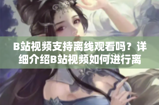 B站視頻支持離線觀看嗎？詳細(xì)介紹B站視頻如何進(jìn)行離線觀看