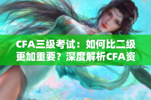 CFA三級考試：如何比二級更加重要？深度解析CFA資格考試三級的重要性
