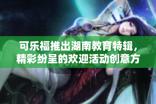 可樂福推出湖南教育特輯，精彩紛呈的歡迎活動創(chuàng)意方式
