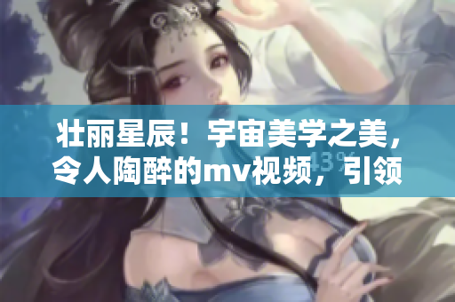 壯麗星辰！宇宙美學(xué)之美，令人陶醉的mv視頻，引領(lǐng)你探索星空奇觀