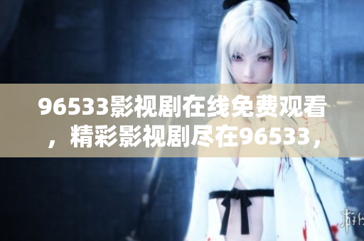 96533影視劇在線免費觀看，精彩影視劇盡在96533，觀影無需付費！
