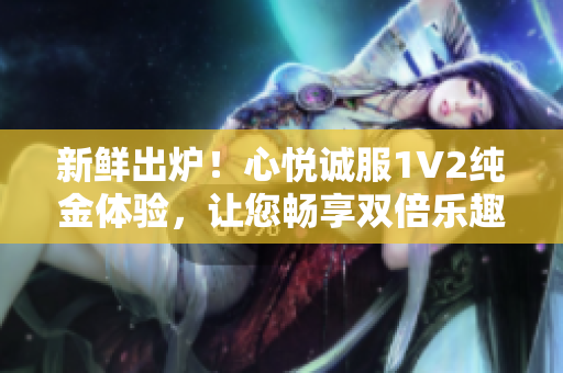 新鮮出爐！心悅誠服1V2純金體驗(yàn)，讓您暢享雙倍樂趣