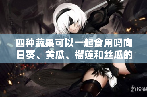 四種蔬果可以一起食用嗎向日葵、黃瓜、榴蓮和絲瓜的搭配以及如何搭配更科學(xué)合理。
