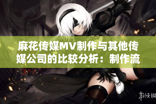 麻花傳媒MV制作與其他傳媒公司的比較分析：制作流程、技術特點及市場表現(xiàn)對比