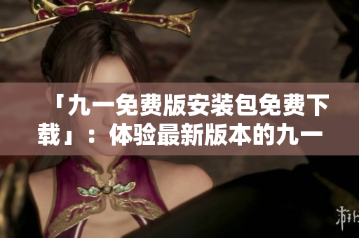 「九一免費(fèi)版安裝包免費(fèi)下載」：體驗(yàn)最新版本的九一免費(fèi)版，免費(fèi)下載安裝包等你來！