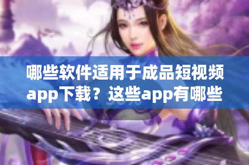 哪些軟件適用于成品短視頻app下載？這些app有哪些特點(diǎn)？