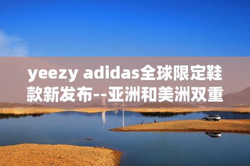 yeezy adidas全球限定鞋款新發(fā)布--亞洲和美洲雙重限定