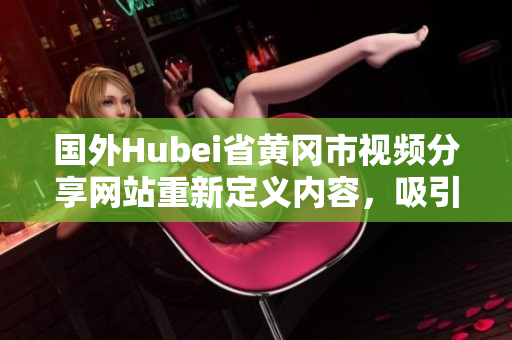 國(guó)外Hubei省黃岡市視頻分享網(wǎng)站重新定義內(nèi)容，吸引全球用戶關(guān)注