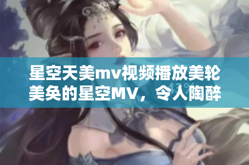 星空天美m(xù)v視頻播放美輪美奐的星空MV，令人陶醉的天美畫面