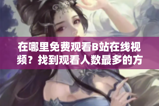 在哪里免費觀看B站在線視頻？找到觀看人數(shù)最多的方法