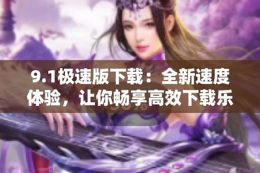9.1極速版下載：全新速度體驗(yàn)，讓你暢享高效下載樂趣