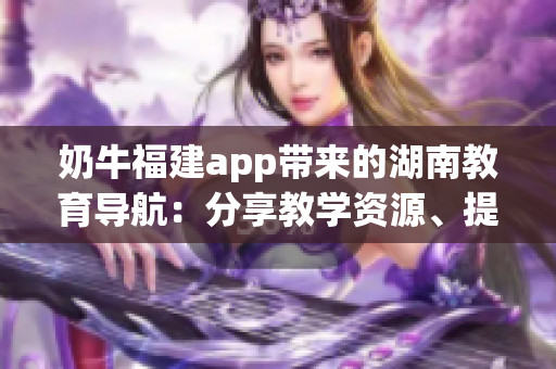 奶牛福建app帶來的湖南教育導航：分享教學資源、提升學習體驗