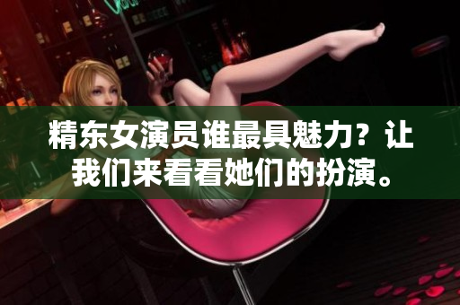 精東女演員誰(shuí)最具魅力？讓我們來(lái)看看她們的扮演。