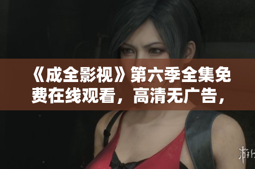 《成全影視》第六季全集免費(fèi)在線觀看，高清無(wú)廣告，劇情精彩，值得期待！