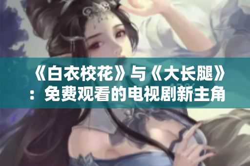 《白衣?；ā放c《大長(zhǎng)腿》：免費(fèi)觀看的電視劇新主角 編輯 choice - 新浪網(wǎng)
