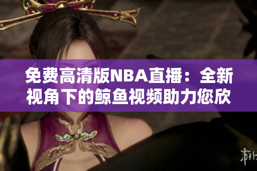免費(fèi)高清版NBA直播：全新視角下的鯨魚視頻助力您欣賞完美比賽