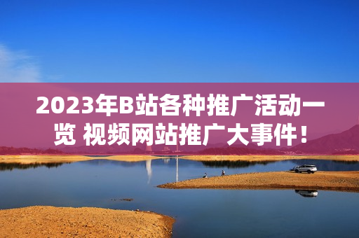 2023年B站各種推廣活動一覽 視頻網(wǎng)站推廣大事件！
