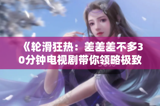 《輪滑狂熱：差差差不多30分鐘電視劇帶你領(lǐng)略極致輪滑風(fēng)采！》