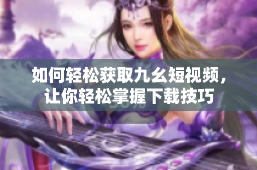 如何輕松獲取九幺短視頻，讓你輕松掌握下載技巧