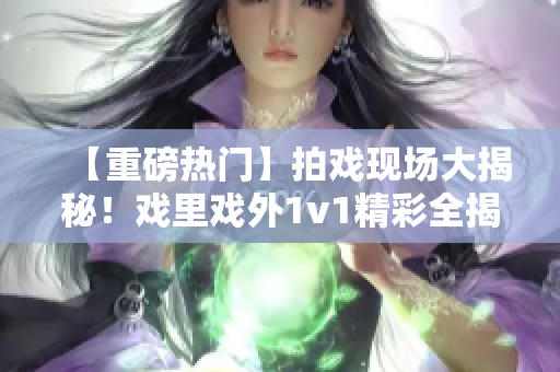 【重磅熱門】拍戲現(xiàn)場(chǎng)大揭秘！戲里戲外1v1精彩全揭秘【筆趣閣獨(dú)家】