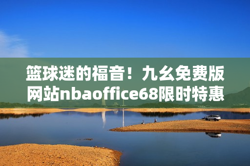 籃球迷的福音！九幺免費(fèi)版網(wǎng)站nbaoffice68限時(shí)特惠來襲，更多精彩賽事暢快觀看